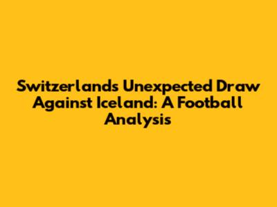 Switzerland's Unexpected Draw Against Iceland: A Football Analysis