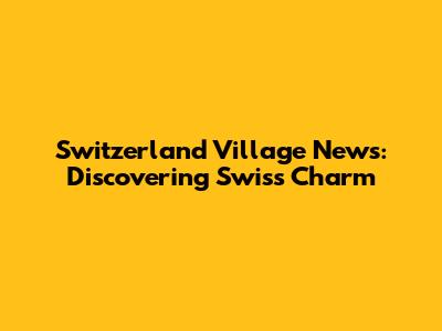 Switzerland Village News: Discovering Swiss Charm