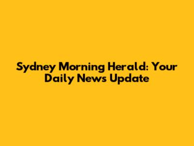 Sydney Morning Herald: Your Daily News Update