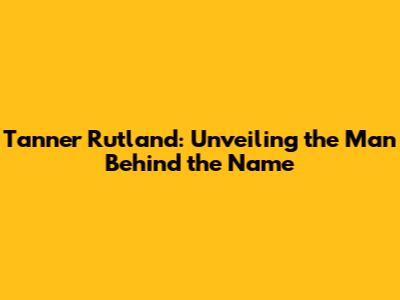 Tanner Rutland: Unveiling the Man Behind the Name