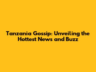 Tanzania Gossip: Unveiling the Hottest News and Buzz