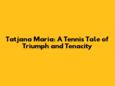 Tatjana Maria: A Tennis Tale of Triumph and Tenacity