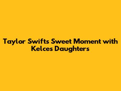 Taylor Swift's Sweet Moment with Kelce's Daughters