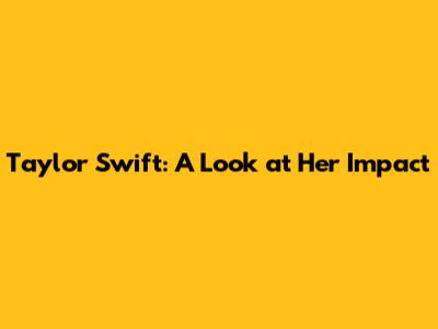 Taylor Swift: A Look at Her Impact