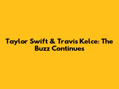 Taylor Swift & Travis Kelce: The Buzz Continues