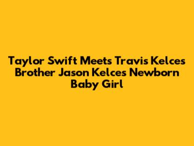 Taylor Swift Meets Travis Kelce's Brother Jason Kelce's Newborn Baby Girl