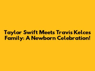 Taylor Swift Meets Travis Kelce's Family: A Newborn Celebration!