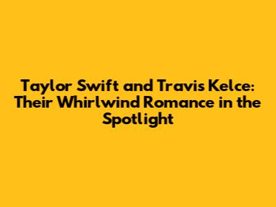 Taylor Swift and Travis Kelce: Their Whirlwind Romance in the Spotlight