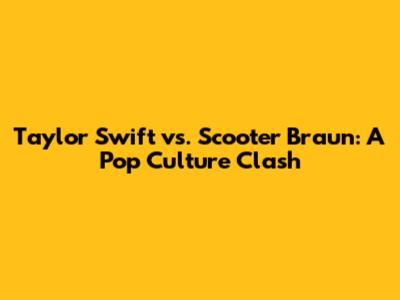 Taylor Swift vs. Scooter Braun: A Pop Culture Clash