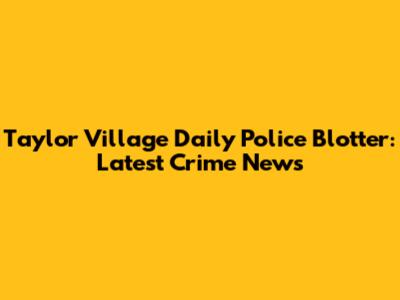 Taylor Village Daily Police Blotter: Latest Crime News