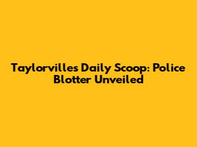 Taylorville's Daily Scoop: Police Blotter Unveiled