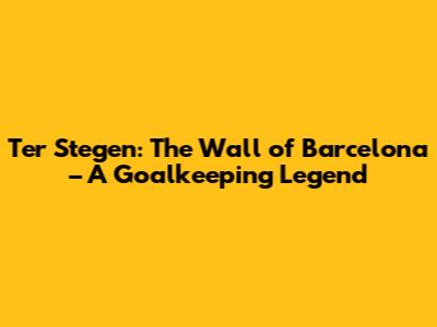 Ter Stegen: The Wall of Barcelona – A Goalkeeping Legend
