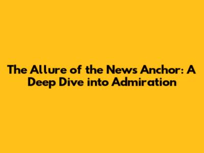 The Allure of the News Anchor: A Deep Dive into Admiration