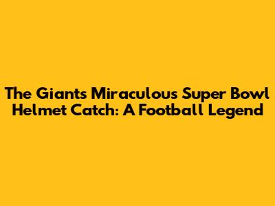 The Giants' Miraculous Super Bowl Helmet Catch: A Football Legend