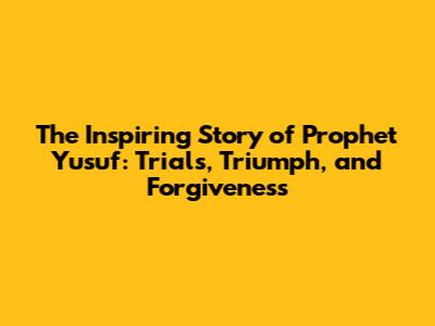 The Inspiring Story of Prophet Yusuf: Trials, Triumph, and Forgiveness