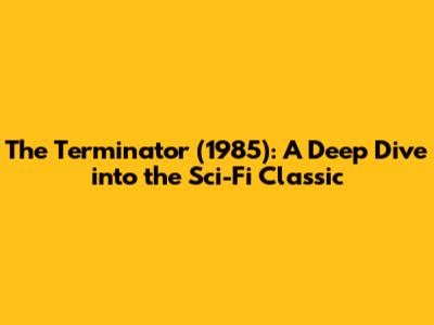 The Terminator (1985): A Deep Dive into the Sci-Fi Classic