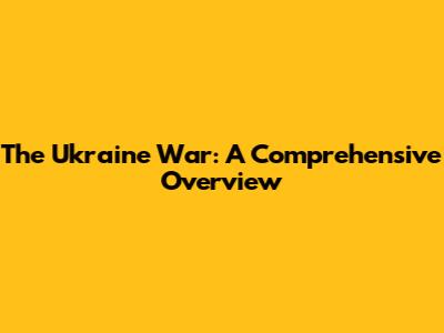 The Ukraine War: A Comprehensive Overview