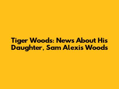Tiger Woods: News About His Daughter, Sam Alexis Woods