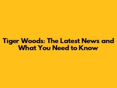 Tiger Woods: The Latest News and What You Need to Know