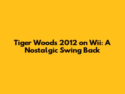 Tiger Woods 2012 on Wii: A Nostalgic Swing Back
