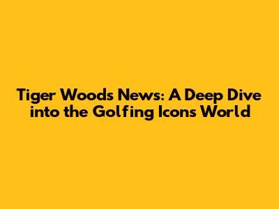 Tiger Woods News: A Deep Dive into the Golfing Icon's World