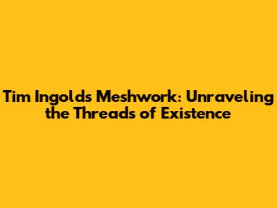 Tim Ingold's Meshwork: Unraveling the Threads of Existence