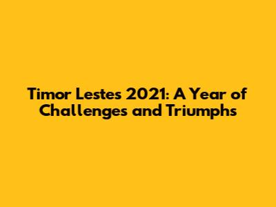 Timor Leste's 2021: A Year of Challenges and Triumphs