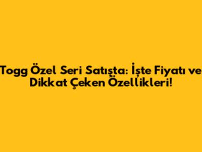 Togg Özel Seri Satışta: İşte Fiyatı ve Dikkat Çeken Özellikleri!
