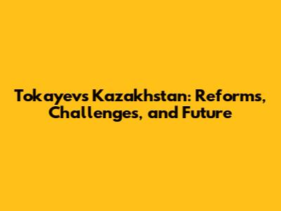 Tokayev's Kazakhstan: Reforms, Challenges, and Future