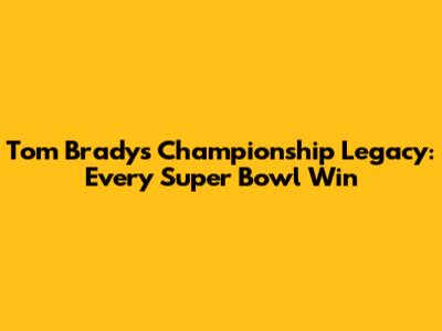 Tom Brady's Championship Legacy: Every Super Bowl Win