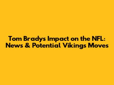 Tom Brady's Impact on the NFL: News & Potential Vikings Moves
