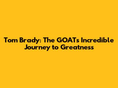 Tom Brady: The GOAT's Incredible Journey to Greatness
