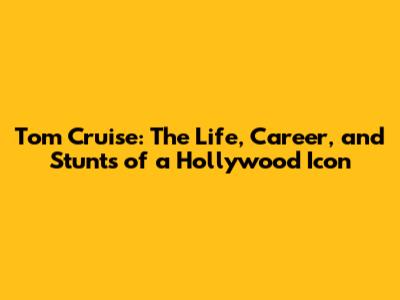Tom Cruise: The Life, Career, and Stunts of a Hollywood Icon