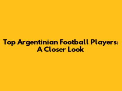 Top Argentinian Football Players: A Closer Look
