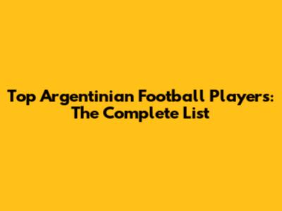 Top Argentinian Football Players: The Complete List