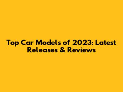 Top Car Models of 2023: Latest Releases & Reviews