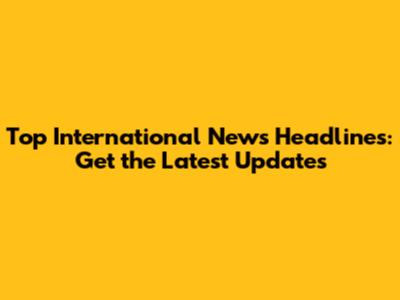 Top International News Headlines: Get the Latest Updates
