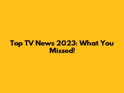 Top TV News 2023: What You Missed!