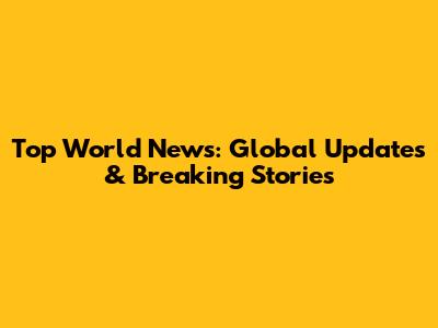 Top World News: Global Updates & Breaking Stories