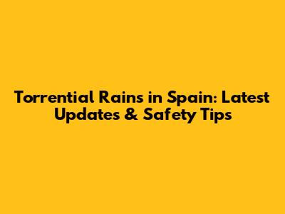 Torrential Rains in Spain: Latest Updates & Safety Tips