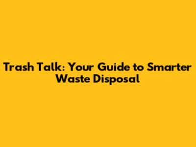 Trash Talk: Your Guide to Smarter Waste Disposal