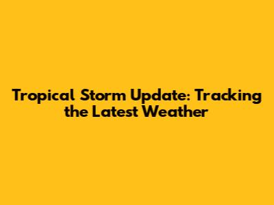 Tropical Storm Update: Tracking the Latest Weather