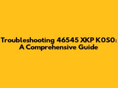 Troubleshooting 46545 XKP K0S0: A Comprehensive Guide