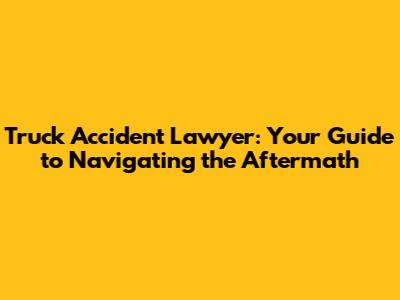 Truck Accident Lawyer: Your Guide to Navigating the Aftermath