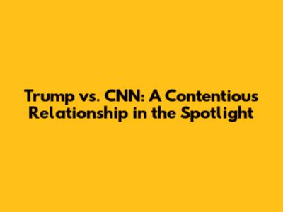 Trump vs. CNN: A Contentious Relationship in the Spotlight