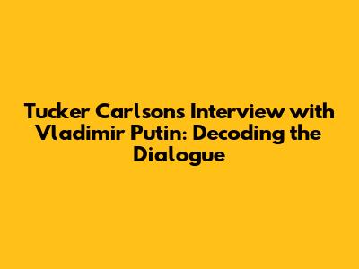 Tucker Carlson's Interview with Vladimir Putin: Decoding the Dialogue