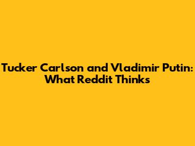 Tucker Carlson and Vladimir Putin: What Reddit Thinks
