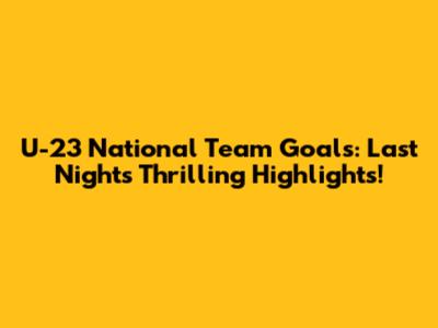 U-23 National Team Goals: Last Night's Thrilling Highlights!