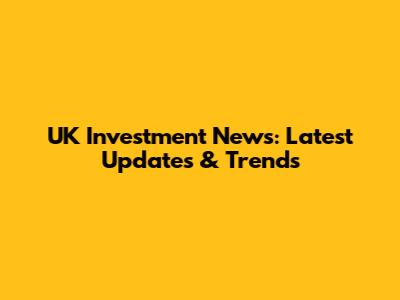 UK Investment News: Latest Updates & Trends