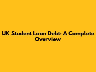 UK Student Loan Debt: A Complete Overview